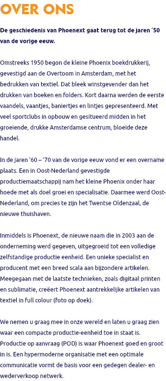 OVER ONS De geschiedenis van Phoenext gaat terug tot de jaren ´50 van de vorige eeuw. Omstreeks 1950 begon de kleine Phoenix boekdrukkerij, gevestigd aan de Overtoom in Amsterdam, met het bedrukken van textiel. Dat bleek winstgevender dan het drukken van boeken en folders. Kort daarna werden de eerste vaandels, vaantjes, baniertjes en lintjes gepresenteerd. Met veel sportclubs in opbouw en gesitueerd midden in het groeiende, drukke Amsterdamse centrum, bloeide deze handel. In de jaren ’60 – ’70 van de vorige eeuw vond er een overname plaats. Een in Oost-Nederland gevestigde productiemaatschappij nam het kleine Phoenix onder haar hoede met als doel groei en specialisatie. Daarmee werd Oost-Nederland, om precies te zijn het Twentse Oldenzaal, de nieuwe thuishaven. Inmiddels is Phoenext, de nieuwe naam die in 2003 aan de onderneming werd gegeven, uitgegroeid tot een volledige zelfstandige productie eenheid. Een unieke specialist en producent met een breed scala aan bijzondere artikelen. Meegegaan met de laatste technieken, zoals digitaal printen en sublimatie, creëert Phoenext aantrekkelijke artikelen van textiel in full colour (foto op doek). We nemen u graag mee in onze wereld en laten u graag zien waar een compacte productie-eenheid toe in staat is. Productie op aanvraag (POD) is waar Phoenext goed en groot in is. Een hypermoderne organisatie met een optimale communicatie vormt de basis voor een gedegen dealer- en wederverkoop netwerk. 