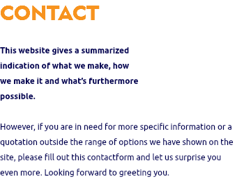 CONTACT This website gives a summarized indication of what we make, how we make it and what’s furthermore possible. However, if you are in need for more specific information or a quotation outside the range of options we have shown on the site, please fill out this contactform and let us surprise you even more. Looking forward to greeting you.