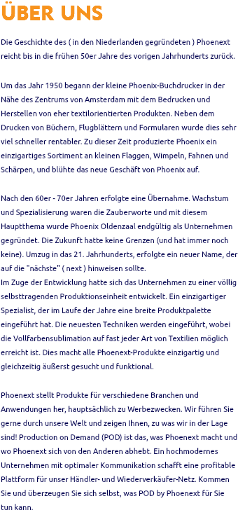 ÜBER UNS Die Geschichte des ( in den Niederlanden gegründeten ) Phoenext reicht bis in die frühen 50er Jahre des vorigen Jahrhunderts zurück. Um das Jahr 1950 begann der kleine Phoenix-Buchdrucker in der Nähe des Zentrums von Amsterdam mit dem Bedrucken und Herstellen von eher textilorientierten Produkten. Neben dem Drucken von Büchern, Flugblättern und Formularen wurde dies sehr viel schneller rentabler. Zu dieser Zeit produzierte Phoenix ein einzigartiges Sortiment an kleinen Flaggen, Wimpeln, Fahnen und Schärpen, und blühte das neue Geschäft von Phoenix auf. Nach den 60er - 70er Jahren erfolgte eine Übernahme. Wachstum und Spezialisierung waren die Zauberworte und mit diesem Hauptthema wurde Phoenix Oldenzaal endgültig als Unternehmen gegründet. Die Zukunft hatte keine Grenzen (und hat immer noch keine). Umzug in das 21. Jahrhunderts, erfolgte ein neuer Name, der auf die "nächste" ( next ) hinweisen sollte. Im Zuge der Entwicklung hatte sich das Unternehmen zu einer völlig selbsttragenden Produktionseinheit entwickelt. Ein einzigartiger Spezialist, der im Laufe der Jahre eine breite Produktpalette eingeführt hat. Die neuesten Techniken werden eingeführt, wobei die Vollfarbensublimation auf fast jeder Art von Textilien möglich erreicht ist. Dies macht alle Phoenext-Produkte einzigartig und gleichzeitig äußerst gesucht und funktional. Phoenext stellt Produkte für verschiedene Branchen und Anwendungen her, hauptsächlich zu Werbezwecken. Wir führen Sie gerne durch unsere Welt und zeigen Ihnen, zu was wir in der Lage sind! Production on Demand (POD) ist das, was Phoenext macht und wo Phoenext sich von den Anderen abhebt. Ein hochmodernes Unternehmen mit optimaler Kommunikation schafft eine profitable Plattform für unser Händler- und Wiederverkäufer-Netz. Kommen Sie und überzeugen Sie sich selbst, was POD by Phoenext für Sie tun kann. 