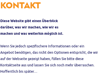 KONTAKT Diese Website gibt einen Überblick darüber, was wir machen, wie wir es machen und was weiterhin möglich ist. Wenn Sie jedoch spezifischere Informationen oder ein Angebot benötigen, das nicht den Optionen entspricht, die wir auf der Webseite gezeigt haben, füllen Sie bitte diese Kontaktseite aus und lassen Sie sich noch mehr überraschen. Hoffentlich bis später…