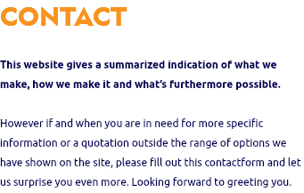 CONTACT This website gives a summarized indication of what we make, how we make it and what’s furthermore possible. However if and when you are in need for more specific information or a quotation outside the range of options we have shown on the site, please fill out this contactform and let us surprise you even more. Looking forward to greeting you.