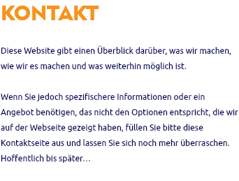 KONTAKT Diese Website gibt einen Überblick darüber, was wir machen, wie wir es machen und was weiterhin möglich ist. Wenn Sie jedoch spezifischere Informationen oder ein Angebot benötigen, das nicht den Optionen entspricht, die wir auf der Webseite gezeigt haben, füllen Sie bitte diese Kontaktseite aus und lassen Sie sich noch mehr überraschen. Hoffentlich bis später… 