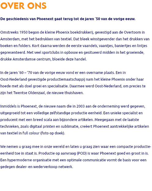 OVER ONS De geschiedenis van Phoenext gaat terug tot de jaren ´50 van de vorige eeuw. Omstreeks 1950 begon de kleine Phoenix boekdrukkerij, gevestigd aan de Overtoom in Amsterdam, met het bedrukken van textiel. Dat bleek winstgevender dan het drukken van boeken en folders. Kort daarna werden de eerste vaandels, vaantjes, baniertjes en lintjes gepresenteerd. Met veel sportclubs in opbouw en gesitueerd midden in het groeiende, drukke Amsterdamse centrum, bloeide deze handel. In de jaren ’60 – ’70 van de vorige eeuw vond er een overname plaats. Een in Oost-Nederland gevestigde productiemaatschappij nam het kleine Phoenix onder haar hoede met als doel groei en specialisatie. Daarmee werd Oost-Nederland, om precies te zijn het Twentse Oldenzaal, de nieuwe thuishaven. Inmiddels is Phoenext, de nieuwe naam die in 2003 aan de onderneming werd gegeven, uitgegroeid tot een volledige zelfstandige productie eenheid. Een unieke specialist en producent met een breed scala aan bijzondere artikelen. Meegegaan met de laatste technieken, zoals digitaal printen en sublimatie, creëert Phoenext aantrekkelijke artikelen van textiel in full colour (foto op doek). We nemen u graag mee in onze wereld en laten u graag zien waar een compacte productie-eenheid toe in staat is. Productie op aanvraag (POD) is waar Phoenext goed en groot in is. Een hypermoderne organisatie met een optimale communicatie vormt de basis voor een gedegen dealer- en wederverkoop netwerk. 