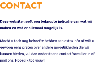 CONTACT Deze website geeft een beknopte indicatie van wat wij maken en wat er allemaal mogelijk is. Mocht u toch nog behoefte hebben aan extra info of wilt u gewoon eens praten over andere mogelijkheden die wij kunnen bieden, vul dan onderstaand contactformulier in of mail ons. Hopelijk tot gauw!